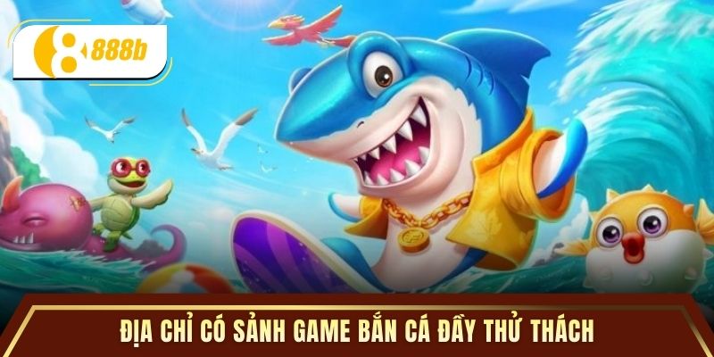 Địa chỉ có sảnh game bắn cá đầy thử thách